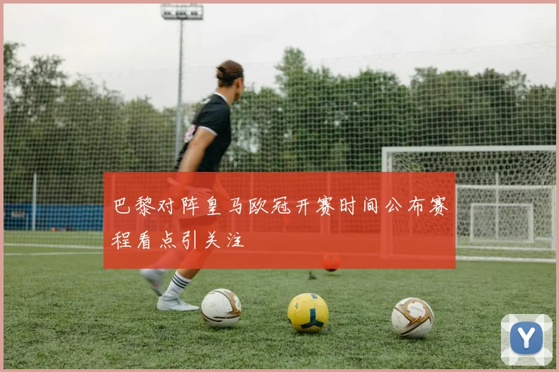 巴黎对阵皇马欧冠开赛时间公布赛程看点引关注