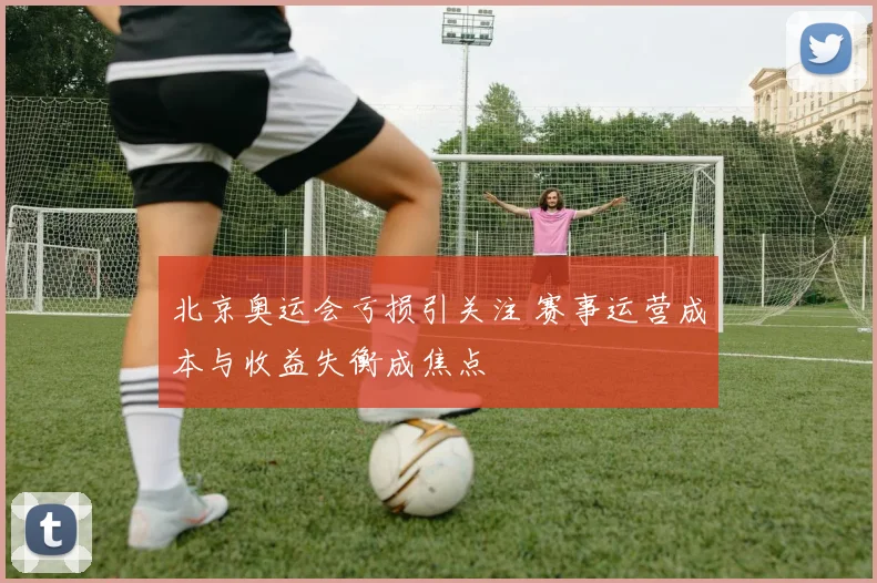 北京奥运会亏损引关注 赛事运营成本与收益失衡成焦点