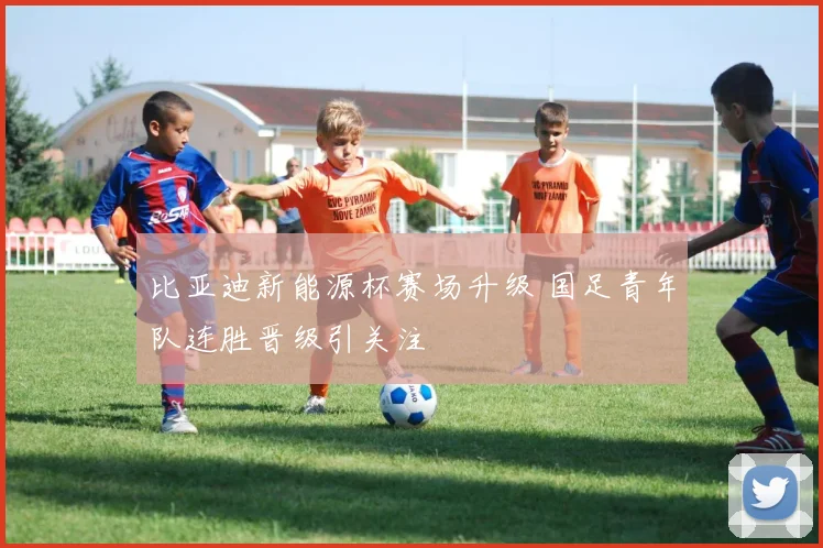 比亚迪新能源杯赛场升级 国足青年队连胜晋级引关注