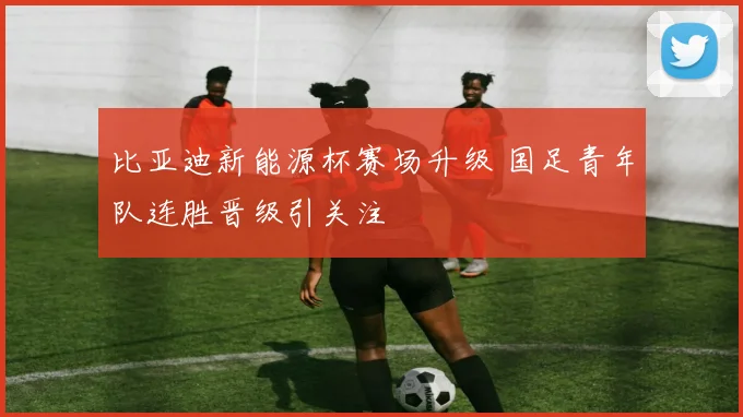 比亚迪新能源杯赛场升级 国足青年队连胜晋级引关注
