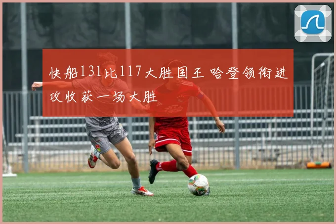 快船131比117大胜国王 哈登领衔进攻收获一场大胜