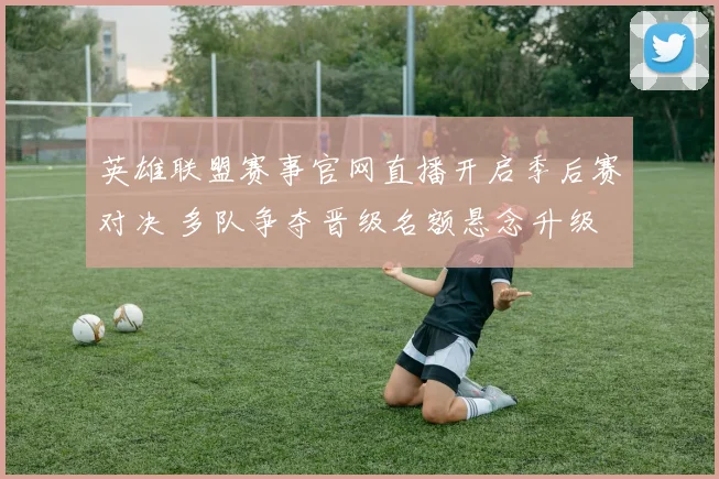 英雄联盟赛事官网直播开启季后赛对决 多队争夺晋级名额悬念升级